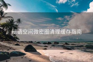 秘语空间微密圈清理缓存指南