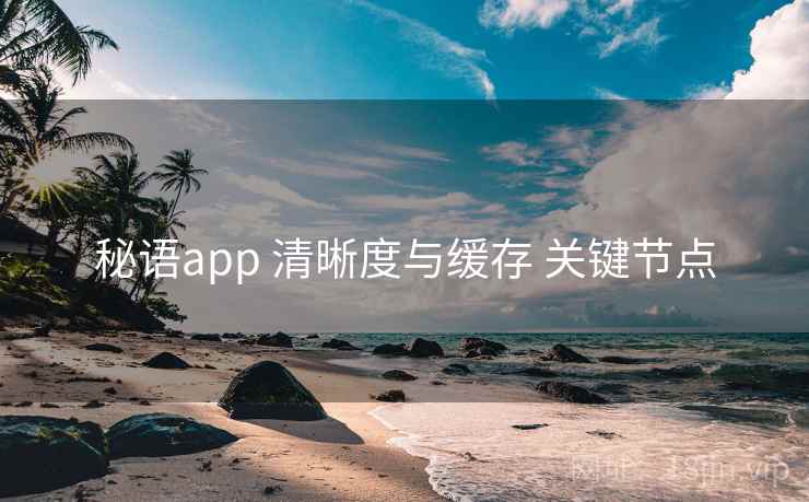秘语app 清晰度与缓存 关键节点 秘语app 清晰度与缓存 关键节点