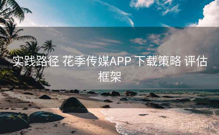 实践路径 花季传媒APP 下载策略 评估框架 实践路径 花季传媒APP 下载策略 评估框架